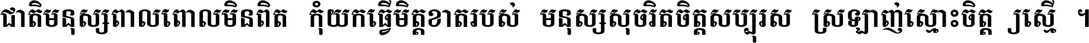 ជាតិ​មនុស្ស​ពាល​ពោល​មិន​ពិត កុំ​យក​ធ្វើ​មិត្ត​ខាត​របស់ មនុស្ស​សុចរិត​ចិត្ត​សប្បុរស ស្រឡាញ់​ស្មោះ​ចិត្ត​ឲ្យ​ស្មើ ។