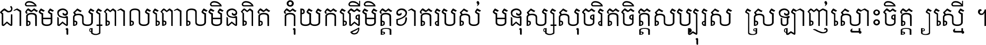 ជាតិ​មនុស្ស​ពាល​ពោល​មិន​ពិត កុំ​យក​ធ្វើ​មិត្ត​ខាត​របស់ មនុស្ស​សុចរិត​ចិត្ត​សប្បុរស ស្រឡាញ់​ស្មោះ​ចិត្ត​ឲ្យ​ស្មើ ។