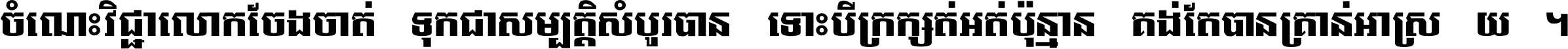 ចំណេះ​វិជ្ជា​លោក​ចែង​ចាត់ ទុក​ជា​សម្បត្តិ​សំបូរ​បាន ទោះ​បី​ក្រក្សត់​អត់​ប៉ុន្មាន គង់​តែ​បាន​គ្រាន់​អាស្រ័យ ។