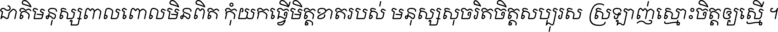 ជាតិ​មនុស្ស​ពាល​ពោល​មិន​ពិត កុំ​យក​ធ្វើ​មិត្ត​ខាត​របស់ មនុស្ស​សុចរិត​ចិត្ត​សប្បុរស ស្រឡាញ់​ស្មោះ​ចិត្ត​ឲ្យ​ស្មើ ។