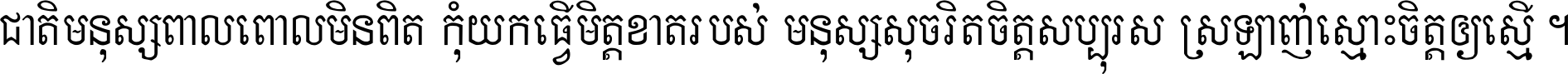 ជាតិ​មនុស្ស​ពាល​ពោល​មិន​ពិត កុំ​យក​ធ្វើ​មិត្ត​ខាត​របស់ មនុស្ស​សុចរិត​ចិត្ត​សប្បុរស ស្រឡាញ់​ស្មោះ​ចិត្ត​ឲ្យ​ស្មើ ។