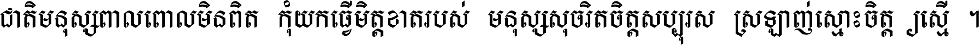 ជាតិ​មនុស្ស​ពាល​ពោល​មិន​ពិត កុំ​យក​ធ្វើ​មិត្ត​ខាត​របស់ មនុស្ស​សុចរិត​ចិត្ត​សប្បុរស ស្រឡាញ់​ស្មោះ​ចិត្ត​ឲ្យ​ស្មើ ។