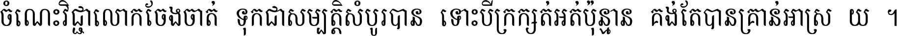 ចំណេះ​វិជ្ជា​លោក​ចែង​ចាត់ ទុក​ជា​សម្បត្តិ​សំបូរ​បាន ទោះ​បី​ក្រក្សត់​អត់​ប៉ុន្មាន គង់​តែ​បាន​គ្រាន់​អាស្រ័យ ។