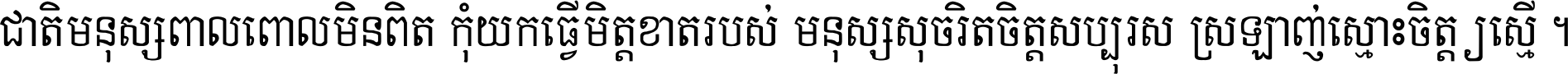 ជាតិ​មនុស្ស​ពាល​ពោល​មិន​ពិត កុំ​យក​ធ្វើ​មិត្ត​ខាត​របស់ មនុស្ស​សុចរិត​ចិត្ត​សប្បុរស ស្រឡាញ់​ស្មោះ​ចិត្ត​ឲ្យ​ស្មើ ។
