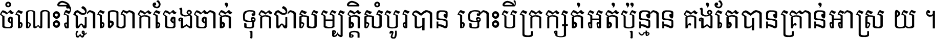 ចំណេះ​វិជ្ជា​លោក​ចែង​ចាត់ ទុក​ជា​សម្បត្តិ​សំបូរ​បាន ទោះ​បី​ក្រក្សត់​អត់​ប៉ុន្មាន គង់​តែ​បាន​គ្រាន់​អាស្រ័យ ។