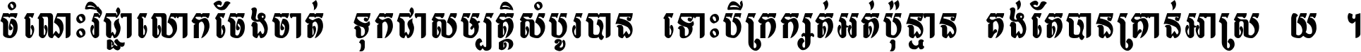 ចំណេះ​វិជ្ជា​លោក​ចែង​ចាត់ ទុក​ជា​សម្បត្តិ​សំបូរ​បាន ទោះ​បី​ក្រក្សត់​អត់​ប៉ុន្មាន គង់​តែ​បាន​គ្រាន់​អាស្រ័យ ។