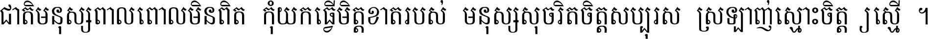 ជាតិ​មនុស្ស​ពាល​ពោល​មិន​ពិត កុំ​យក​ធ្វើ​មិត្ត​ខាត​របស់ មនុស្ស​សុចរិត​ចិត្ត​សប្បុរស ស្រឡាញ់​ស្មោះ​ចិត្ត​ឲ្យ​ស្មើ ។
