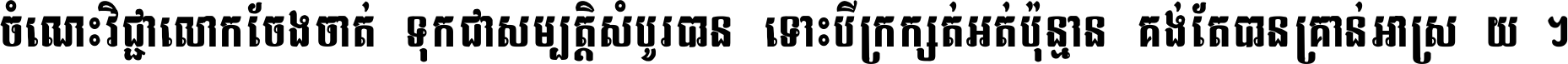 ចំណេះ​វិជ្ជា​លោក​ចែង​ចាត់ ទុក​ជា​សម្បត្តិ​សំបូរ​បាន ទោះ​បី​ក្រក្សត់​អត់​ប៉ុន្មាន គង់​តែ​បាន​គ្រាន់​អាស្រ័យ ។