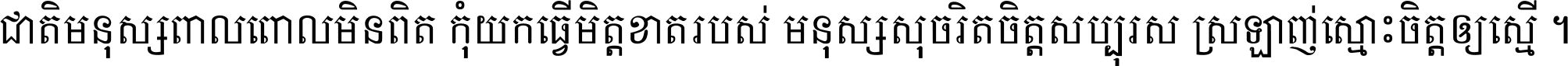 ជាតិ​មនុស្ស​ពាល​ពោល​មិន​ពិត កុំ​យក​ធ្វើ​មិត្ត​ខាត​របស់ មនុស្ស​សុចរិត​ចិត្ត​សប្បុរស ស្រឡាញ់​ស្មោះ​ចិត្ត​ឲ្យ​ស្មើ ។