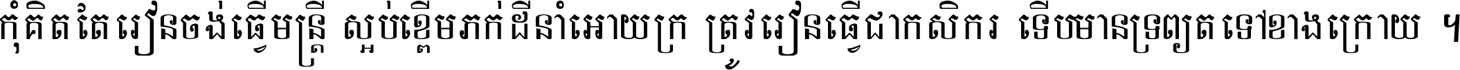 កុំ​គិត​តែ​រៀន​ចង់ធ្វើ​មន្ត្រី ស្អប់​ខ្ពើម​ភក់ដី​នាំអោយ​ក្រ ត្រូវ​រៀន​ធ្វើ​ជា​កសិករ ទើប​មានទ្រព្យ​ត​ទៅ​ខាង​ក្រោយ ។