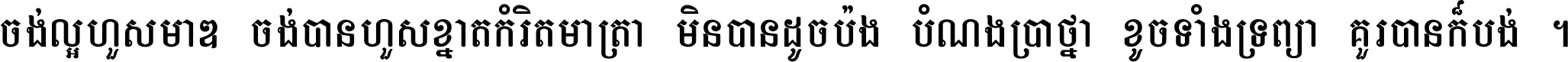 ចង់​ល្អ​ហួស​មាឌ ចង់​បាន​ហួស​ខ្នាត​កំរិត​មាត្រា មិន​បាន​ដូច​ប៉ង បំណង​ប្រាថ្នា ខូច​ទាំងទ្រព្យា គួរ​បាន​ក៏បង់ ។