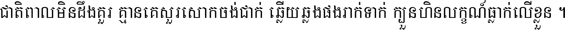 ជាតិ​ពាល​មិន​ដឹង​គួរ គ្មាន​គេ​សួរ​សោក​ចង់​ជាក់ ឆ្លើយ​ឆ្លង​ផង​រាក់​ទាក់​ ក្បួន​ហិន​លក្ខណ៍​ធ្លាក់​លើ​ខ្លួន ។