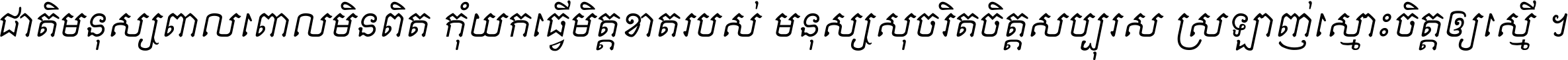 ជាតិ​មនុស្ស​ពាល​ពោល​មិន​ពិត កុំ​យក​ធ្វើ​មិត្ត​ខាត​របស់ មនុស្ស​សុចរិត​ចិត្ត​សប្បុរស ស្រឡាញ់​ស្មោះ​ចិត្ត​ឲ្យ​ស្មើ ។