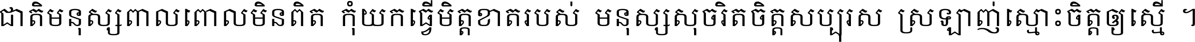 ជាតិ​មនុស្ស​ពាល​ពោល​មិន​ពិត កុំ​យក​ធ្វើ​មិត្ត​ខាត​របស់ មនុស្ស​សុចរិត​ចិត្ត​សប្បុរស ស្រឡាញ់​ស្មោះ​ចិត្ត​ឲ្យ​ស្មើ ។