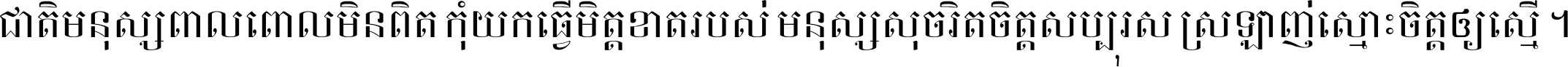 ជាតិ​មនុស្ស​ពាល​ពោល​មិន​ពិត កុំ​យក​ធ្វើ​មិត្ត​ខាត​របស់ មនុស្ស​សុចរិត​ចិត្ត​សប្បុរស ស្រឡាញ់​ស្មោះ​ចិត្ត​ឲ្យ​ស្មើ ។