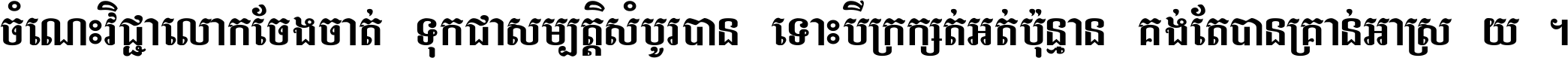 ចំណេះ​វិជ្ជា​លោក​ចែង​ចាត់ ទុក​ជា​សម្បត្តិ​សំបូរ​បាន ទោះ​បី​ក្រក្សត់​អត់​ប៉ុន្មាន គង់​តែ​បាន​គ្រាន់​អាស្រ័យ ។