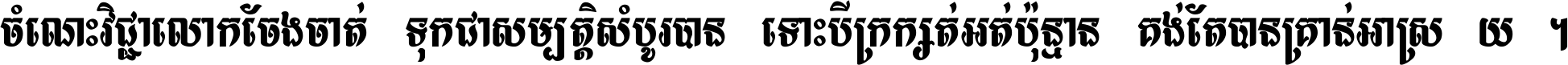 ចំណេះ​វិជ្ជា​លោក​ចែង​ចាត់ ទុក​ជា​សម្បត្តិ​សំបូរ​បាន ទោះ​បី​ក្រក្សត់​អត់​ប៉ុន្មាន គង់​តែ​បាន​គ្រាន់​អាស្រ័យ ។