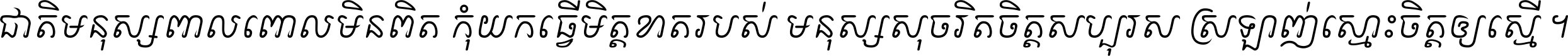 ជាតិ​មនុស្ស​ពាល​ពោល​មិន​ពិត កុំ​យក​ធ្វើ​មិត្ត​ខាត​របស់ មនុស្ស​សុចរិត​ចិត្ត​សប្បុរស ស្រឡាញ់​ស្មោះ​ចិត្ត​ឲ្យ​ស្មើ ។