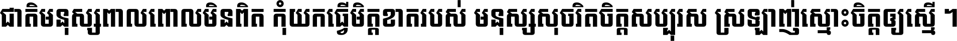 ជាតិ​មនុស្ស​ពាល​ពោល​មិន​ពិត កុំ​យក​ធ្វើ​មិត្ត​ខាត​របស់ មនុស្ស​សុចរិត​ចិត្ត​សប្បុរស ស្រឡាញ់​ស្មោះ​ចិត្ត​ឲ្យ​ស្មើ ។