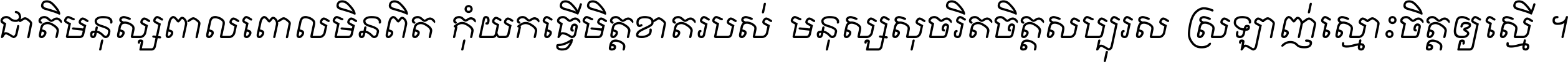 ជាតិ​មនុស្ស​ពាល​ពោល​មិន​ពិត កុំ​យក​ធ្វើ​មិត្ត​ខាត​របស់ មនុស្ស​សុចរិត​ចិត្ត​សប្បុរស ស្រឡាញ់​ស្មោះ​ចិត្ត​ឲ្យ​ស្មើ ។
