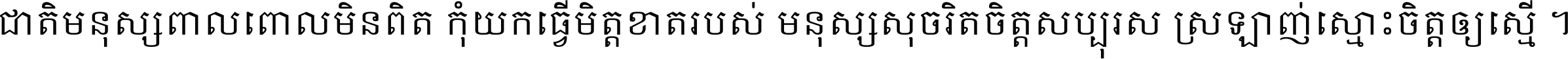 ជាតិ​មនុស្ស​ពាល​ពោល​មិន​ពិត កុំ​យក​ធ្វើ​មិត្ត​ខាត​របស់ មនុស្ស​សុចរិត​ចិត្ត​សប្បុរស ស្រឡាញ់​ស្មោះ​ចិត្ត​ឲ្យ​ស្មើ ។