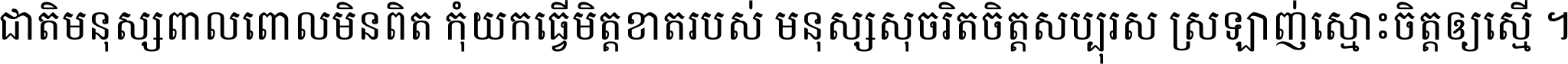 ជាតិ​មនុស្ស​ពាល​ពោល​មិន​ពិត កុំ​យក​ធ្វើ​មិត្ត​ខាត​របស់ មនុស្ស​សុចរិត​ចិត្ត​សប្បុរស ស្រឡាញ់​ស្មោះ​ចិត្ត​ឲ្យ​ស្មើ ។