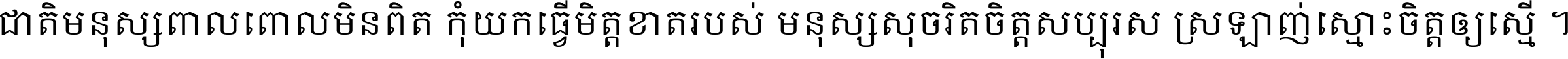 ជាតិ​មនុស្ស​ពាល​ពោល​មិន​ពិត កុំ​យក​ធ្វើ​មិត្ត​ខាត​របស់ មនុស្ស​សុចរិត​ចិត្ត​សប្បុរស ស្រឡាញ់​ស្មោះ​ចិត្ត​ឲ្យ​ស្មើ ។