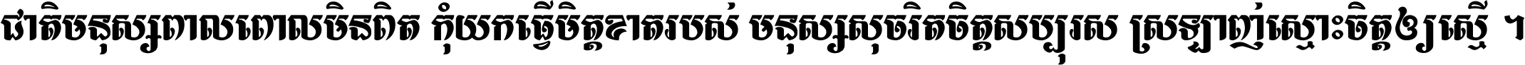 ជាតិ​មនុស្ស​ពាល​ពោល​មិន​ពិត កុំ​យក​ធ្វើ​មិត្ត​ខាត​របស់ មនុស្ស​សុចរិត​ចិត្ត​សប្បុរស ស្រឡាញ់​ស្មោះ​ចិត្ត​ឲ្យ​ស្មើ ។