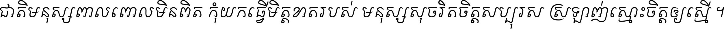 ជាតិ​មនុស្ស​ពាល​ពោល​មិន​ពិត កុំ​យក​ធ្វើ​មិត្ត​ខាត​របស់ មនុស្ស​សុចរិត​ចិត្ត​សប្បុរស ស្រឡាញ់​ស្មោះ​ចិត្ត​ឲ្យ​ស្មើ ។
