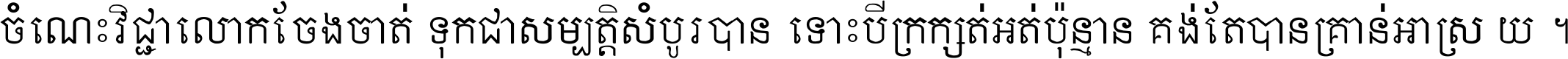 ចំណេះ​វិជ្ជា​លោក​ចែង​ចាត់ ទុក​ជា​សម្បត្តិ​សំបូរ​បាន ទោះ​បី​ក្រក្សត់​អត់​ប៉ុន្មាន គង់​តែ​បាន​គ្រាន់​អាស្រ័យ ។