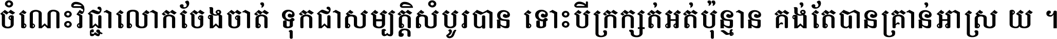 ចំណេះ​វិជ្ជា​លោក​ចែង​ចាត់ ទុក​ជា​សម្បត្តិ​សំបូរ​បាន ទោះ​បី​ក្រក្សត់​អត់​ប៉ុន្មាន គង់​តែ​បាន​គ្រាន់​អាស្រ័យ ។