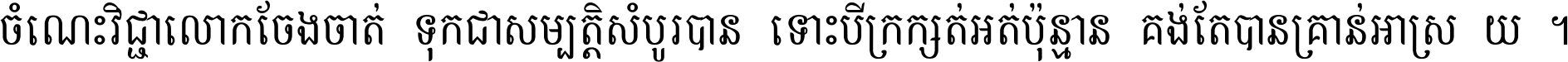 ចំណេះ​វិជ្ជា​លោក​ចែង​ចាត់ ទុក​ជា​សម្បត្តិ​សំបូរ​បាន ទោះ​បី​ក្រក្សត់​អត់​ប៉ុន្មាន គង់​តែ​បាន​គ្រាន់​អាស្រ័យ ។