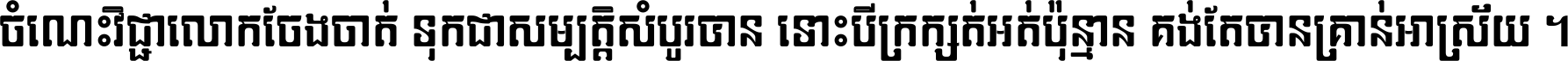 ចំណេះ​វិជ្ជា​លោក​ចែង​ចាត់ ទុក​ជា​សម្បត្តិ​សំបូរ​បាន ទោះ​បី​ក្រក្សត់​អត់​ប៉ុន្មាន គង់​តែ​បាន​គ្រាន់​អាស្រ័យ ។