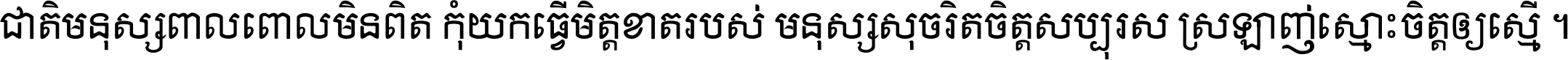 ជាតិ​មនុស្ស​ពាល​ពោល​មិន​ពិត កុំ​យក​ធ្វើ​មិត្ត​ខាត​របស់ មនុស្ស​សុចរិត​ចិត្ត​សប្បុរស ស្រឡាញ់​ស្មោះ​ចិត្ត​ឲ្យ​ស្មើ ។