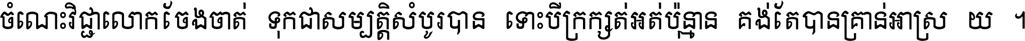 ចំណេះ​វិជ្ជា​លោក​ចែង​ចាត់ ទុក​ជា​សម្បត្តិ​សំបូរ​បាន ទោះ​បី​ក្រក្សត់​អត់​ប៉ុន្មាន គង់​តែ​បាន​គ្រាន់​អាស្រ័យ ។