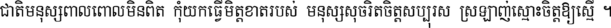 ជាតិ​មនុស្ស​ពាល​ពោល​មិន​ពិត កុំ​យក​ធ្វើ​មិត្ត​ខាត​របស់ មនុស្ស​សុចរិត​ចិត្ត​សប្បុរស ស្រឡាញ់​ស្មោះ​ចិត្ត​ឲ្យ​ស្មើ ។