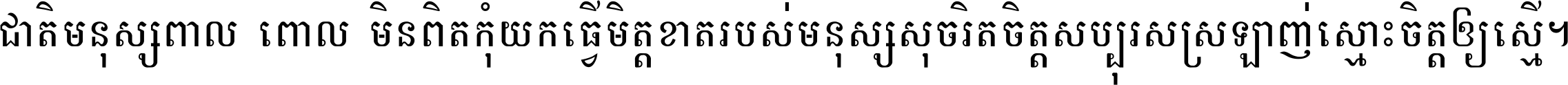 ជាតិ​មនុស្ស​ពាល​ពោល​មិន​ពិត កុំ​យក​ធ្វើ​មិត្ត​ខាត​របស់ មនុស្ស​សុចរិត​ចិត្ត​សប្បុរស ស្រឡាញ់​ស្មោះ​ចិត្ត​ឲ្យ​ស្មើ ។