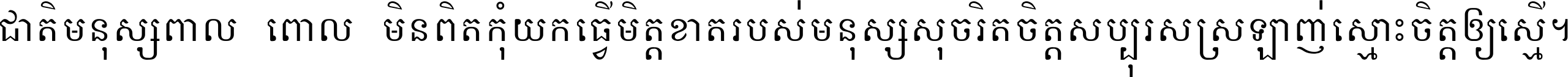 ជាតិ​មនុស្ស​ពាល​ពោល​មិន​ពិត កុំ​យក​ធ្វើ​មិត្ត​ខាត​របស់ មនុស្ស​សុចរិត​ចិត្ត​សប្បុរស ស្រឡាញ់​ស្មោះ​ចិត្ត​ឲ្យ​ស្មើ ។