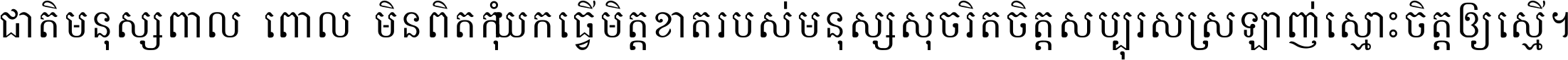 ជាតិ​មនុស្ស​ពាល​ពោល​មិន​ពិត កុំ​យក​ធ្វើ​មិត្ត​ខាត​របស់ មនុស្ស​សុចរិត​ចិត្ត​សប្បុរស ស្រឡាញ់​ស្មោះ​ចិត្ត​ឲ្យ​ស្មើ ។