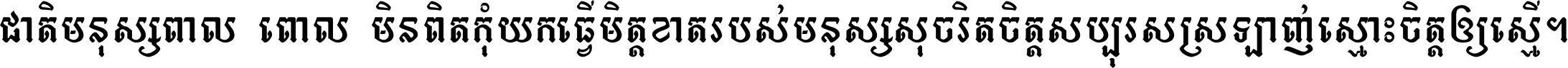 ជាតិ​មនុស្ស​ពាល​ពោល​មិន​ពិត កុំ​យក​ធ្វើ​មិត្ត​ខាត​របស់ មនុស្ស​សុចរិត​ចិត្ត​សប្បុរស ស្រឡាញ់​ស្មោះ​ចិត្ត​ឲ្យ​ស្មើ ។