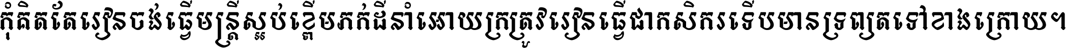 កុំ​គិត​តែ​រៀន​ចង់ធ្វើ​មន្ត្រី ស្អប់​ខ្ពើម​ភក់ដី​នាំអោយ​ក្រ ត្រូវ​រៀន​ធ្វើ​ជា​កសិករ ទើប​មានទ្រព្យ​ត​ទៅ​ខាង​ក្រោយ ។