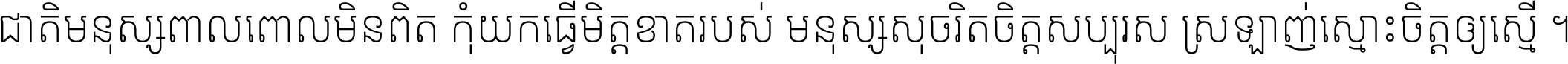 ជាតិ​មនុស្ស​ពាល​ពោល​មិន​ពិត កុំ​យក​ធ្វើ​មិត្ត​ខាត​របស់ មនុស្ស​សុចរិត​ចិត្ត​សប្បុរស ស្រឡាញ់​ស្មោះ​ចិត្ត​ឲ្យ​ស្មើ ។