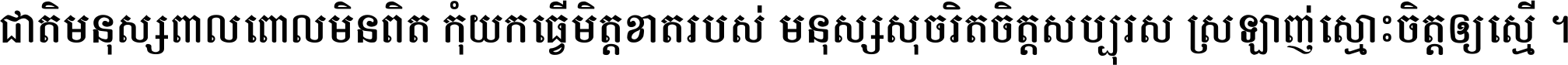 ជាតិ​មនុស្ស​ពាល​ពោល​មិន​ពិត កុំ​យក​ធ្វើ​មិត្ត​ខាត​របស់ មនុស្ស​សុចរិត​ចិត្ត​សប្បុរស ស្រឡាញ់​ស្មោះ​ចិត្ត​ឲ្យ​ស្មើ ។