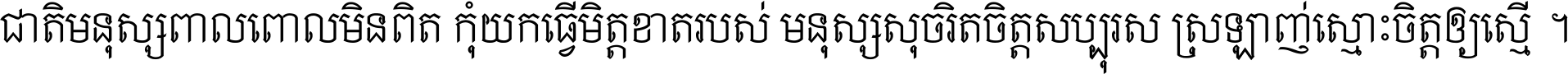 ជាតិ​មនុស្ស​ពាល​ពោល​មិន​ពិត កុំ​យក​ធ្វើ​មិត្ត​ខាត​របស់ មនុស្ស​សុចរិត​ចិត្ត​សប្បុរស ស្រឡាញ់​ស្មោះ​ចិត្ត​ឲ្យ​ស្មើ ។