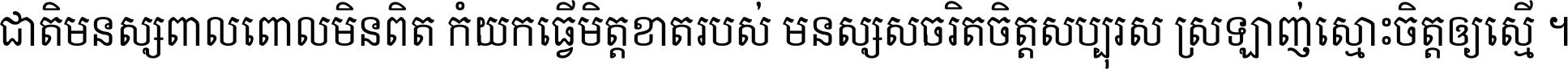 ជាតិ​មនុស្ស​ពាល​ពោល​មិន​ពិត កុំ​យក​ធ្វើ​មិត្ត​ខាត​របស់ មនុស្ស​សុចរិត​ចិត្ត​សប្បុរស ស្រឡាញ់​ស្មោះ​ចិត្ត​ឲ្យ​ស្មើ ។