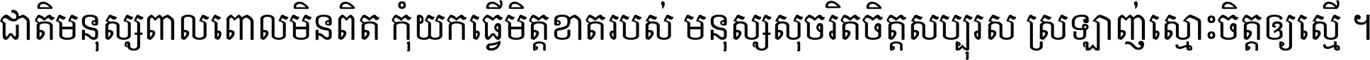 ជាតិ​មនុស្ស​ពាល​ពោល​មិន​ពិត កុំ​យក​ធ្វើ​មិត្ត​ខាត​របស់ មនុស្ស​សុចរិត​ចិត្ត​សប្បុរស ស្រឡាញ់​ស្មោះ​ចិត្ត​ឲ្យ​ស្មើ ។