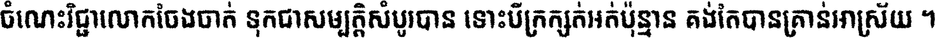 ចំណេះ​វិជ្ជា​លោក​ចែង​ចាត់ ទុក​ជា​សម្បត្តិ​សំបូរ​បាន ទោះ​បី​ក្រក្សត់​អត់​ប៉ុន្មាន គង់​តែ​បាន​គ្រាន់​អាស្រ័យ ។