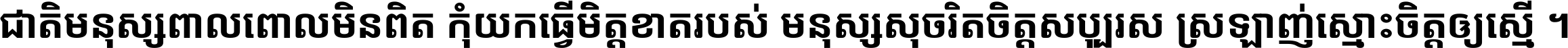 ជាតិ​មនុស្ស​ពាល​ពោល​មិន​ពិត កុំ​យក​ធ្វើ​មិត្ត​ខាត​របស់ មនុស្ស​សុចរិត​ចិត្ត​សប្បុរស ស្រឡាញ់​ស្មោះ​ចិត្ត​ឲ្យ​ស្មើ ។