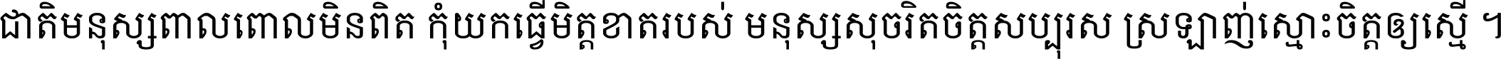 ជាតិ​មនុស្ស​ពាល​ពោល​មិន​ពិត កុំ​យក​ធ្វើ​មិត្ត​ខាត​របស់ មនុស្ស​សុចរិត​ចិត្ត​សប្បុរស ស្រឡាញ់​ស្មោះ​ចិត្ត​ឲ្យ​ស្មើ ។