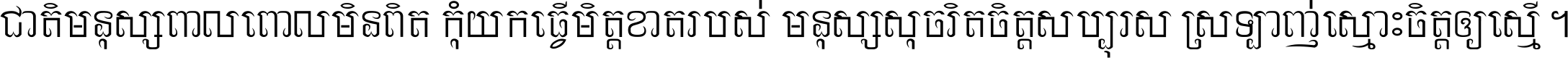 ជាតិ​មនុស្ស​ពាល​ពោល​មិន​ពិត កុំ​យក​ធ្វើ​មិត្ត​ខាត​របស់ មនុស្ស​សុចរិត​ចិត្ត​សប្បុរស ស្រឡាញ់​ស្មោះ​ចិត្ត​ឲ្យ​ស្មើ ។